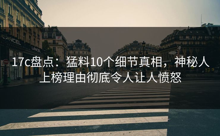 17c盘点：猛料10个细节真相，神秘人上榜理由彻底令人让人愤怒