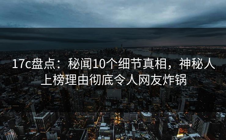 17c盘点：秘闻10个细节真相，神秘人上榜理由彻底令人网友炸锅