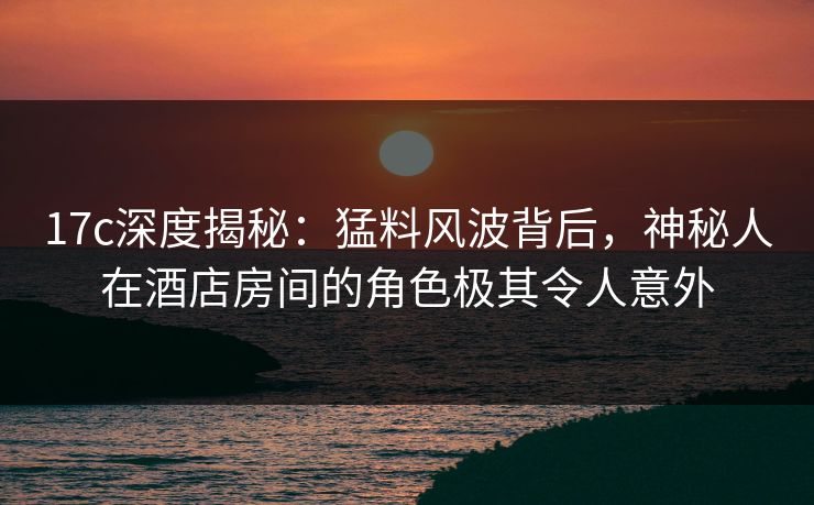 17c深度揭秘：猛料风波背后，神秘人在酒店房间的角色极其令人意外