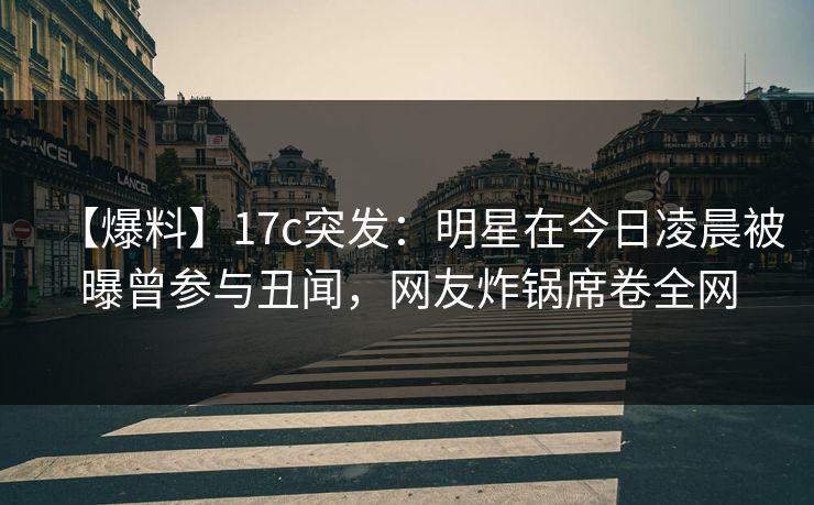 【爆料】17c突发：明星在今日凌晨被曝曾参与丑闻，网友炸锅席卷全网
