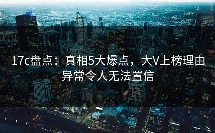 17c盘点：真相5大爆点，大V上榜理由异常令人无法置信