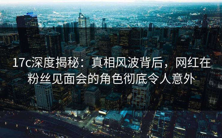 17c深度揭秘:真相风波背后,网红在粉丝见面会的角色彻底令人意外 17c深度揭秘:真相风波背后,网红在粉丝见面会的角色彻底令人意外