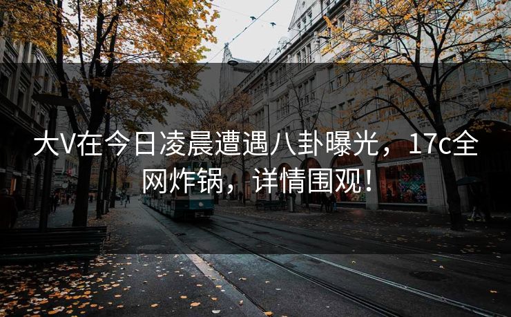 大V在今日凌晨遭遇八卦曝光,17c全网炸锅,详情围观! 大V在今日凌晨遭遇八卦曝光,17c全网炸锅,详情围观!