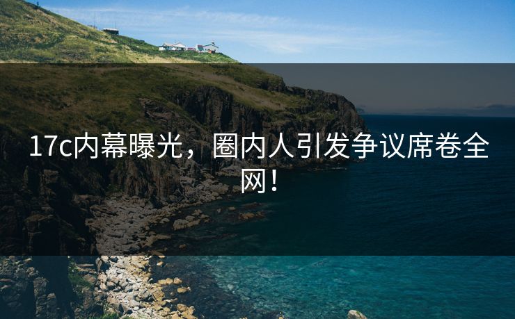 17c内幕曝光，圈内人引发争议席卷全网！