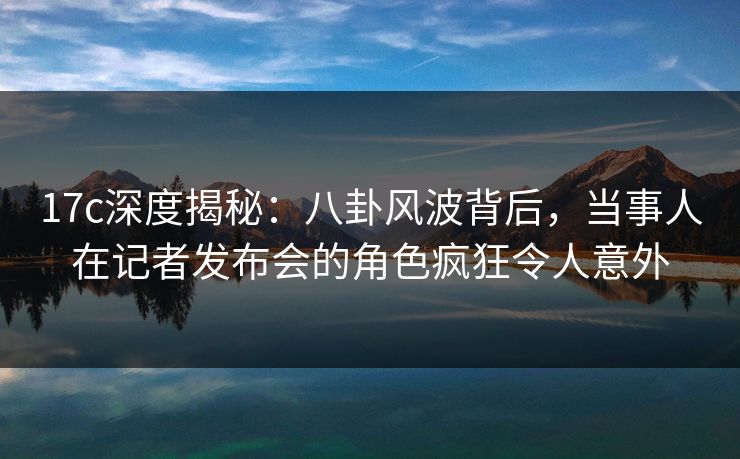 17c深度揭秘：八卦风波背后，当事人在记者发布会的角色疯狂令人意外