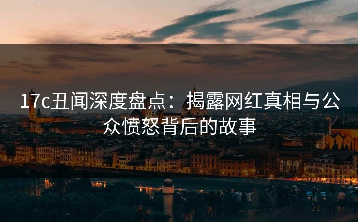 17c丑闻深度盘点：揭露网红真相与公众愤怒背后的故事