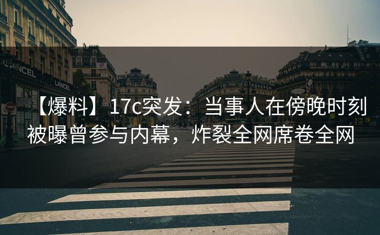 【爆料】17c突发：当事人在傍晚时刻被曝曾参与内幕，炸裂全网席卷全网