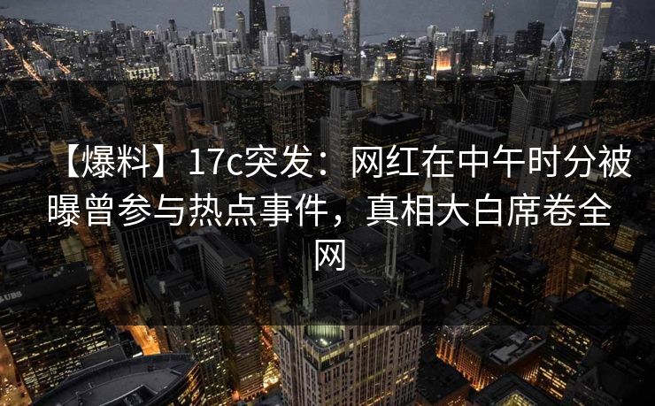 【爆料】17c突发：网红在中午时分被曝曾参与热点事件，真相大白席卷全网
