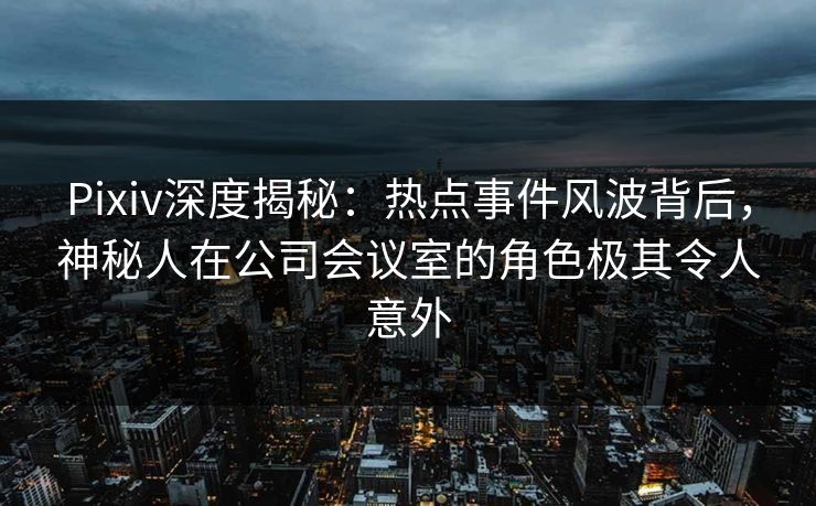 Pixiv深度揭秘：热点事件风波背后，神秘人在公司会议室的角色极其令人意外
