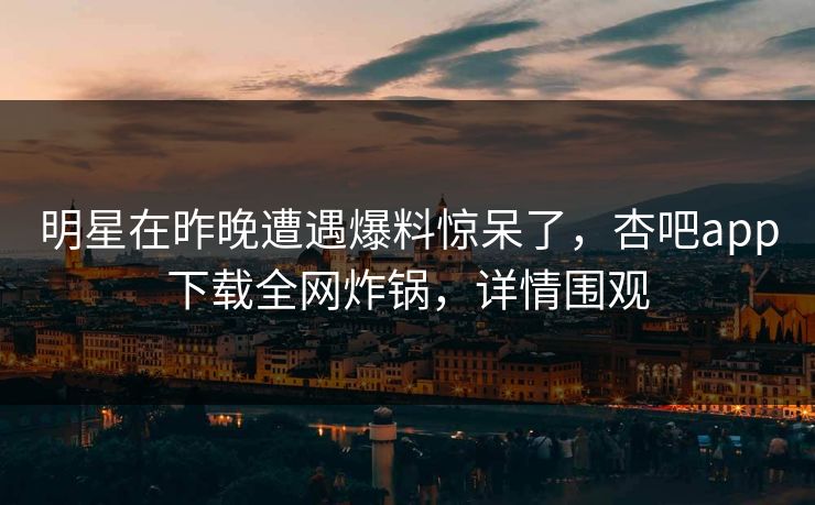 明星在昨晚遭遇爆料惊呆了，杏吧app下载全网炸锅，详情围观