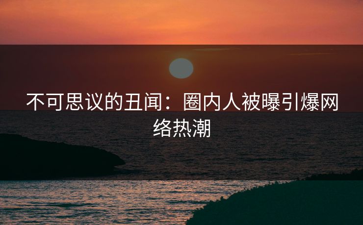不可思议的丑闻：圈内人被曝引爆网络热潮