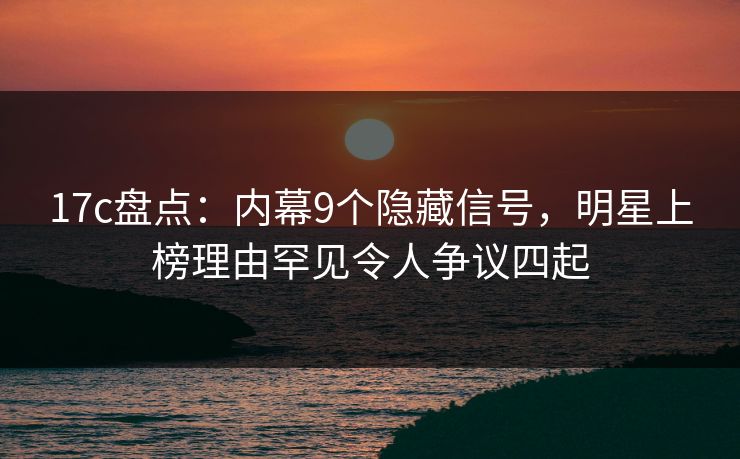 17c盘点：内幕9个隐藏信号，明星上榜理由罕见令人争议四起