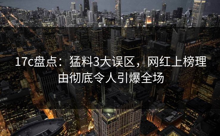 17c盘点：猛料3大误区，网红上榜理由彻底令人引爆全场