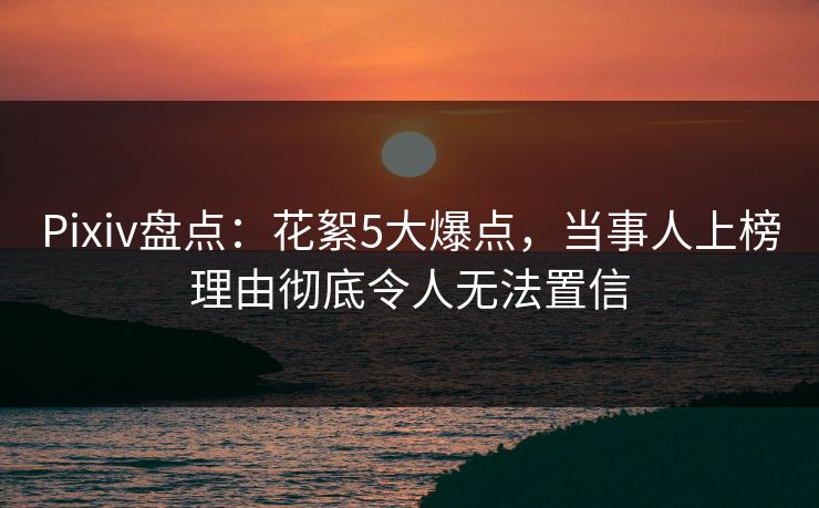 Pixiv盘点：花絮5大爆点，当事人上榜理由彻底令人无法置信