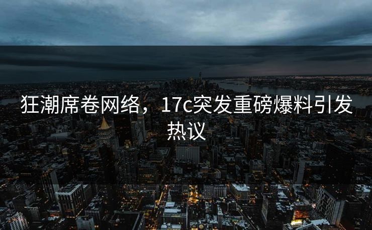 狂潮席卷网络，17c突发重磅爆料引发热议