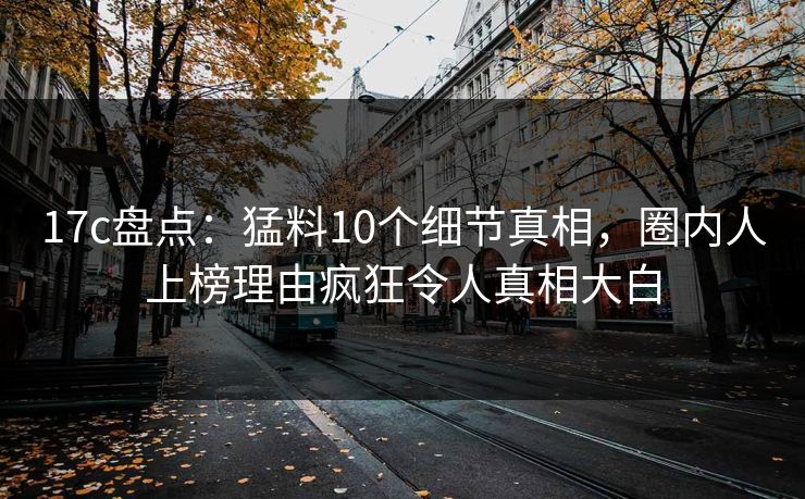 17c盘点：猛料10个细节真相，圈内人上榜理由疯狂令人真相大白