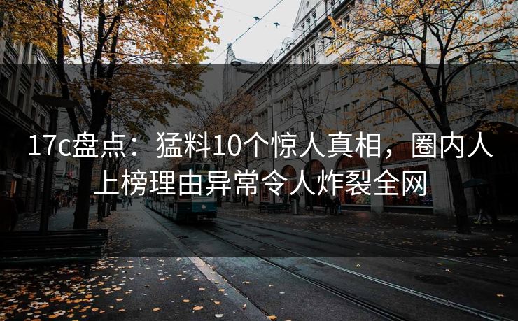 17c盘点：猛料10个惊人真相，圈内人上榜理由异常令人炸裂全网