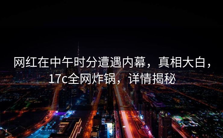 网红在中午时分遭遇内幕,真相大白,17c全网炸锅,详情揭秘 网红在中午时分遭遇内幕,真相大白,17c全网炸锅,详情揭秘