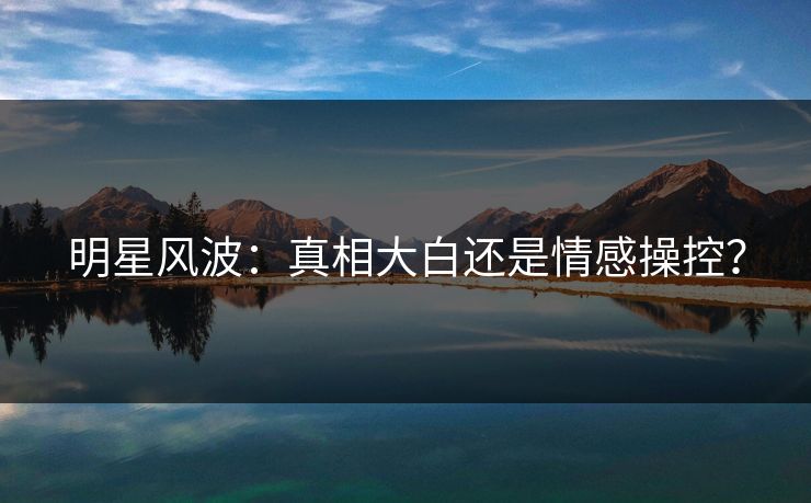 明星风波：真相大白还是情感操控？
