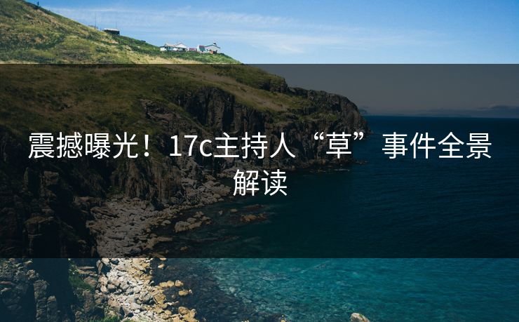 震撼曝光！17c主持人“草”事件全景解读