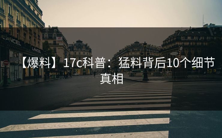 【爆料】17c科普：猛料背后10个细节真相