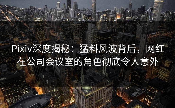 Pixiv深度揭秘：猛料风波背后，网红在公司会议室的角色彻底令人意外