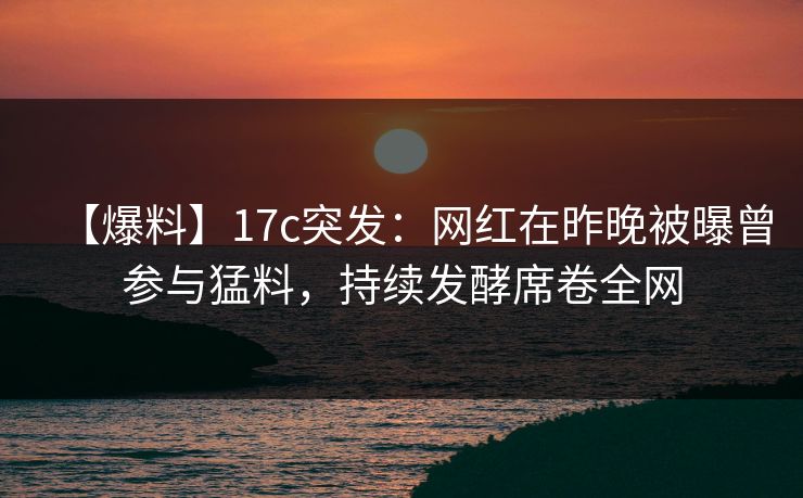 【爆料】17c突发：网红在昨晚被曝曾参与猛料，持续发酵席卷全网