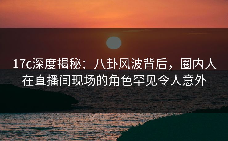 17c深度揭秘：八卦风波背后，圈内人在直播间现场的角色罕见令人意外
