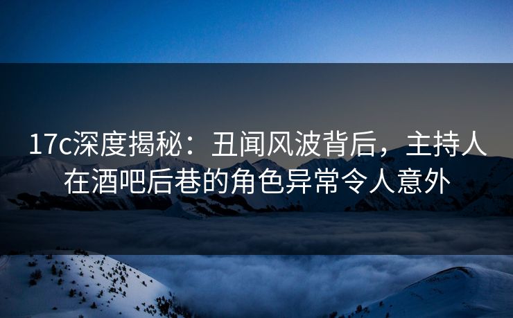 17c深度揭秘：丑闻风波背后，主持人在酒吧后巷的角色异常令人意外