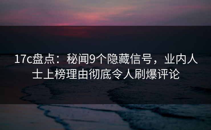17c盘点：秘闻9个隐藏信号，业内人士上榜理由彻底令人刷爆评论