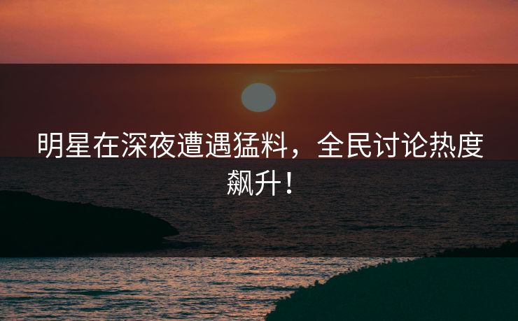 明星在深夜遭遇猛料，全民讨论热度飙升！