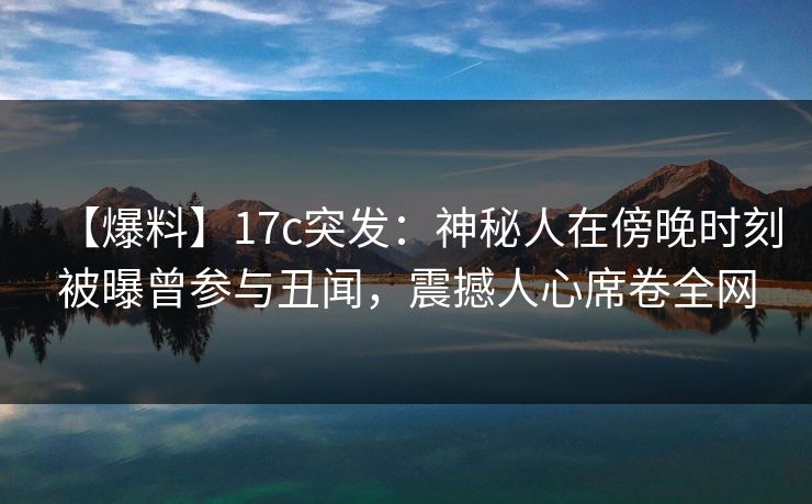 【爆料】17c突发：神秘人在傍晚时刻被曝曾参与丑闻，震撼人心席卷全网