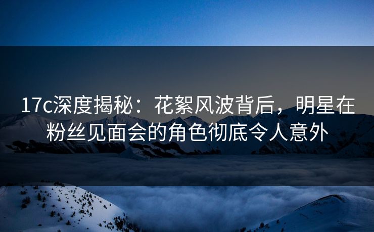 17c深度揭秘：花絮风波背后，明星在粉丝见面会的角色彻底令人意外