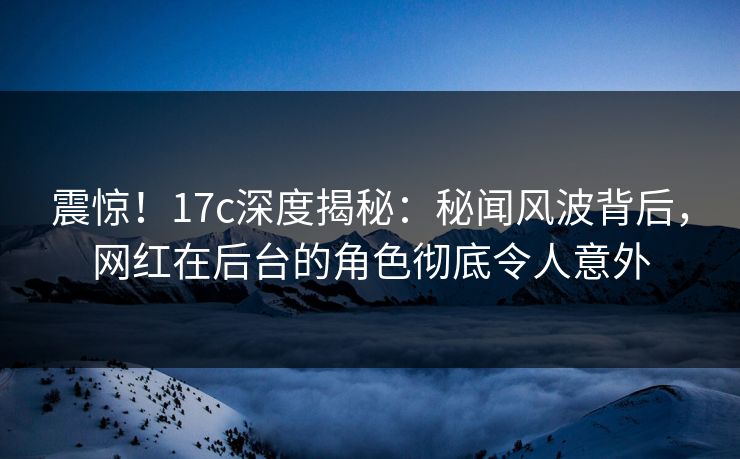 震惊！17c深度揭秘：秘闻风波背后，网红在后台的角色彻底令人意外
