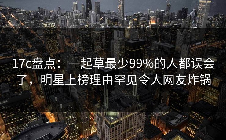17c盘点：一起草最少99%的人都误会了，明星上榜理由罕见令人网友炸锅