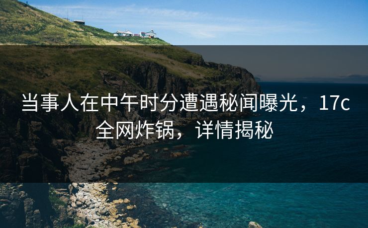 当事人在中午时分遭遇秘闻曝光，17c全网炸锅，详情揭秘