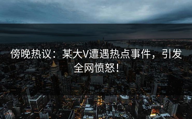 傍晚热议：某大V遭遇热点事件，引发全网愤怒！