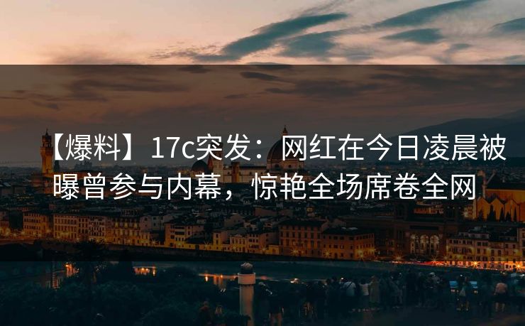 【爆料】17c突发：网红在今日凌晨被曝曾参与内幕，惊艳全场席卷全网