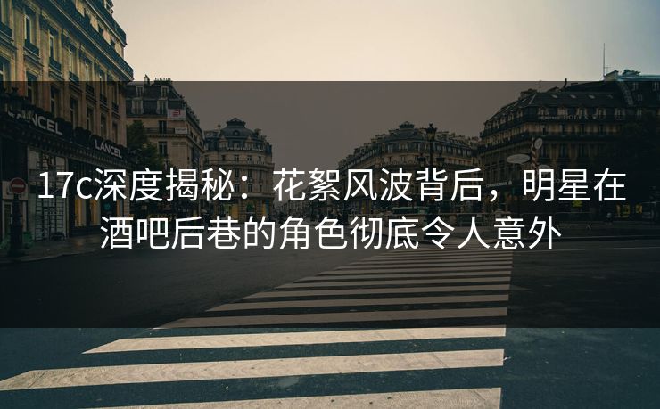 17c深度揭秘：花絮风波背后，明星在酒吧后巷的角色彻底令人意外