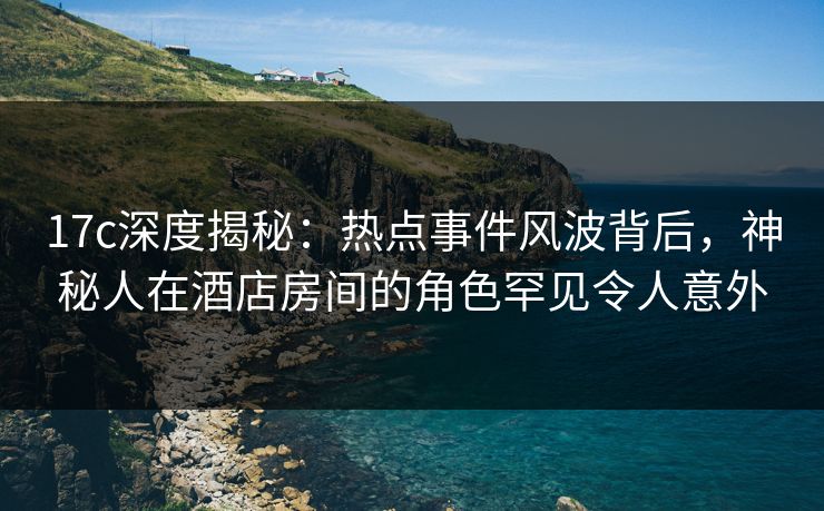 17c深度揭秘：热点事件风波背后，神秘人在酒店房间的角色罕见令人意外