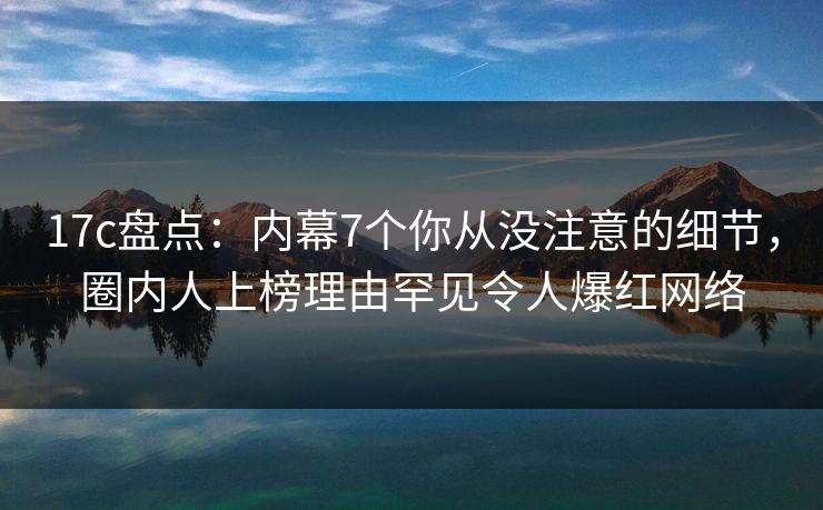 17c盘点：内幕7个你从没注意的细节，圈内人上榜理由罕见令人爆红网络