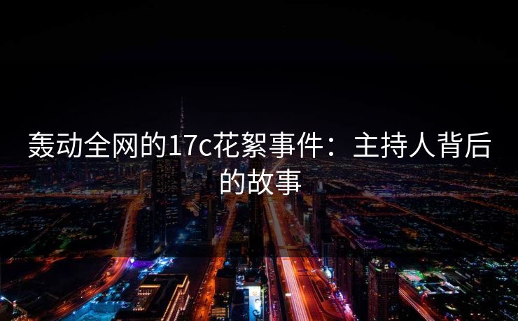 轰动全网的17c花絮事件：主持人背后的故事