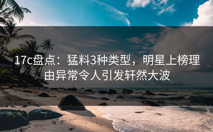 17c盘点：猛料3种类型，明星上榜理由异常令人引发轩然大波