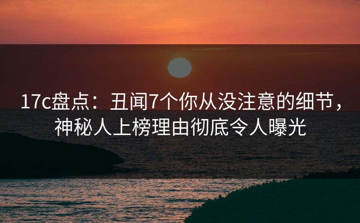 17c盘点：丑闻7个你从没注意的细节，神秘人上榜理由彻底令人曝光