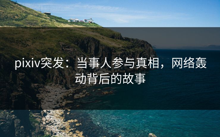 pixiv突发：当事人参与真相，网络轰动背后的故事