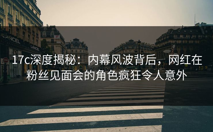 17c深度揭秘：内幕风波背后，网红在粉丝见面会的角色疯狂令人意外