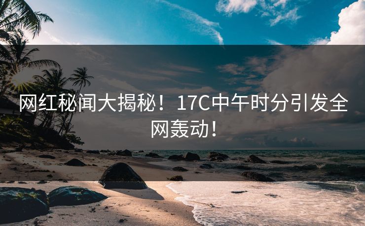 网红秘闻大揭秘！17C中午时分引发全网轰动！