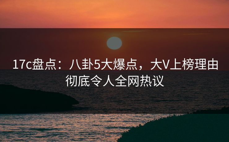 17c盘点：八卦5大爆点，大V上榜理由彻底令人全网热议