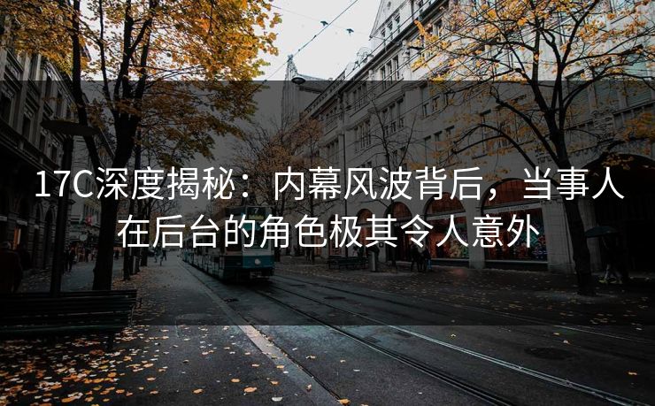 17C深度揭秘：内幕风波背后，当事人在后台的角色极其令人意外