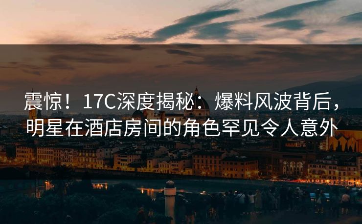 震惊！17C深度揭秘：爆料风波背后，明星在酒店房间的角色罕见令人意外
